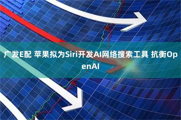 广发E配 苹果拟为Siri开发AI网络搜索工具 抗衡OpenAI
