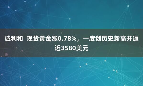 诚利和  现货黄金涨0.78%，一度创历史新高并逼近3580美元