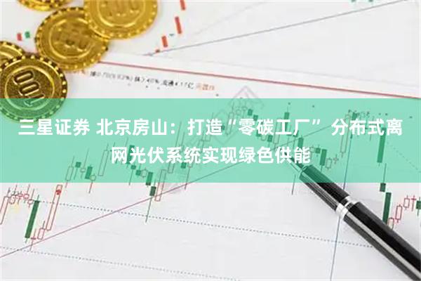 三星证券 北京房山：打造“零碳工厂” 分布式离网光伏系统实现绿色供能