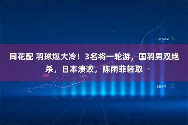 同花配 羽球爆大冷！3名将一轮游，国羽男双绝杀，日本溃败，陈雨菲轻取
