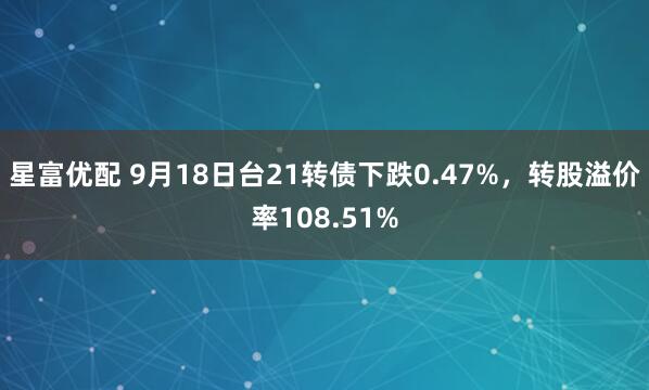 星富优配 9月18日台21转债下跌0.47%，转股溢价率108.51%