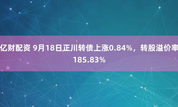 亿财配资 9月18日正川转债上涨0.84%，转股溢价率185.83%
