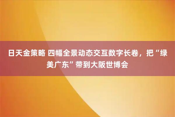 日天金策略 四幅全景动态交互数字长卷，把“绿美广东”带到大阪世博会