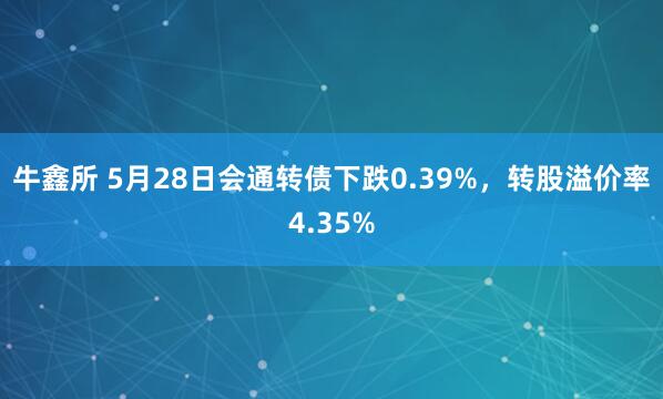 牛鑫所 5月28日会通转债下跌0.39%，转股溢价率4.35%