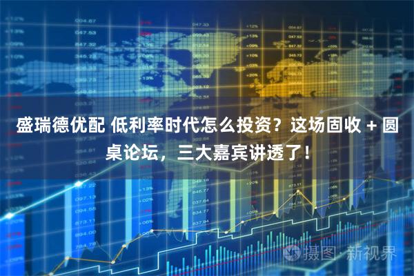 盛瑞德优配 低利率时代怎么投资？这场固收 + 圆桌论坛，三大嘉宾讲透了！