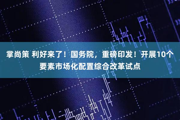 掌尚策 利好来了！国务院，重磅印发！开展10个要素市场化配置综合改革试点