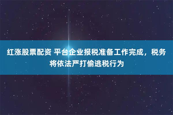 红涨股票配资 平台企业报税准备工作完成，税务将依法严打偷逃税行为