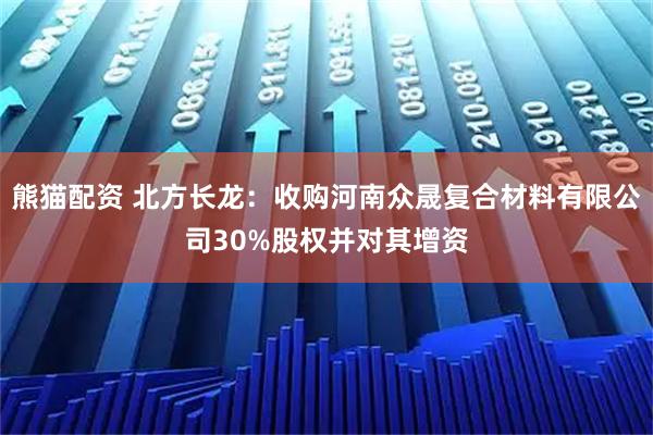 熊猫配资 北方长龙：收购河南众晟复合材料有限公司30%股权并对其增资
