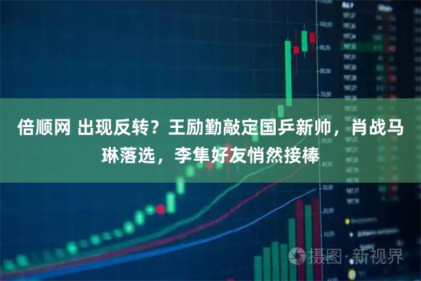 倍顺网 出现反转？王励勤敲定国乒新帅，肖战马琳落选，李隼好友悄然接棒