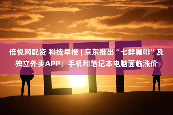 倍悦网配资 科技早报 | 京东推出“七鲜咖啡”及独立外卖APP；手机和笔记本电脑面临涨价