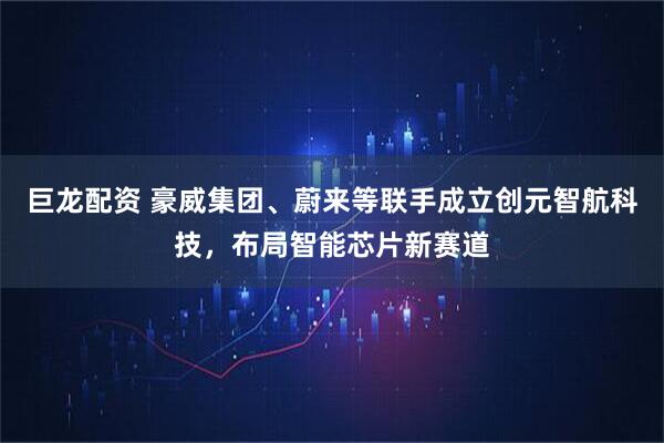 巨龙配资 豪威集团、蔚来等联手成立创元智航科技，布局智能芯片新赛道