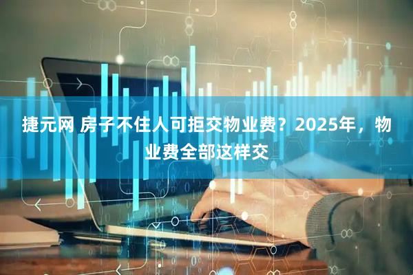 捷元网 房子不住人可拒交物业费？2025年，物业费全部这样交