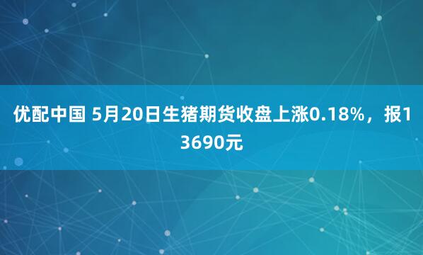 优配中国 5月20日生猪期货收盘上涨0.18%，报13690元
