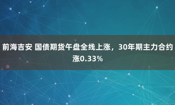 前海吉安 国债期货午盘全线上涨，30年期主力合约涨0.33%