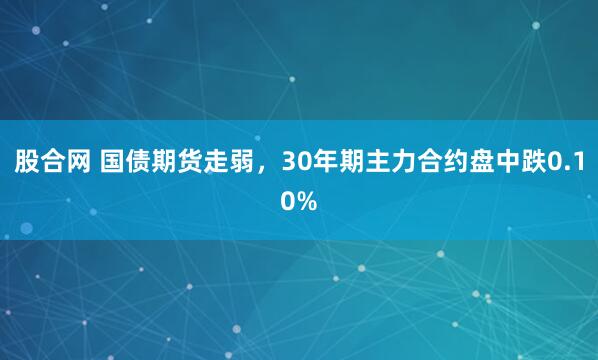 股合网 国债期货走弱，30年期主力合约盘中跌0.10%