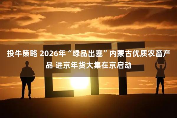 投牛策略 2026年“绿品出塞”内蒙古优质农畜产品 进京年货大集在京启动