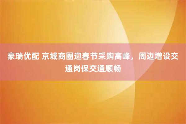 豪瑞优配 京城商圈迎春节采购高峰，周边增设交通岗保交通顺畅