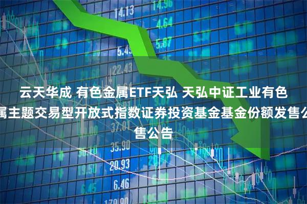 云天华成 有色金属ETF天弘 天弘中证工业有色金属主题交易型开放式指数证券投资基金基金份额发售公告