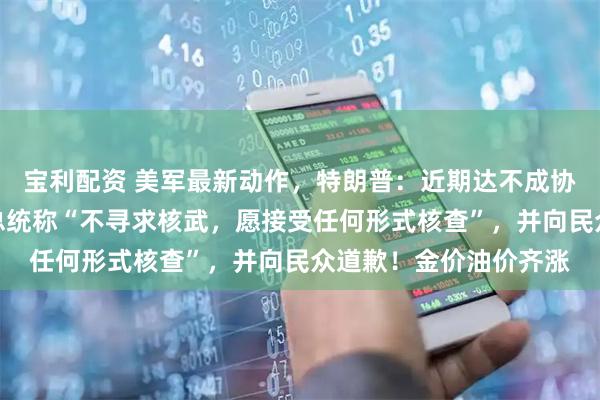 宝利配资 美军最新动作，特朗普：近期达不成协议就准备动武！伊朗总统称“不寻求核武，愿接受任何形式核查”，并向民众道歉！金价油价齐涨