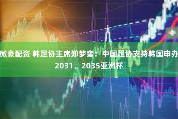 微豪配资 韩足协主席郑梦奎：中国足协支持韩国申办2031、2035亚洲杯