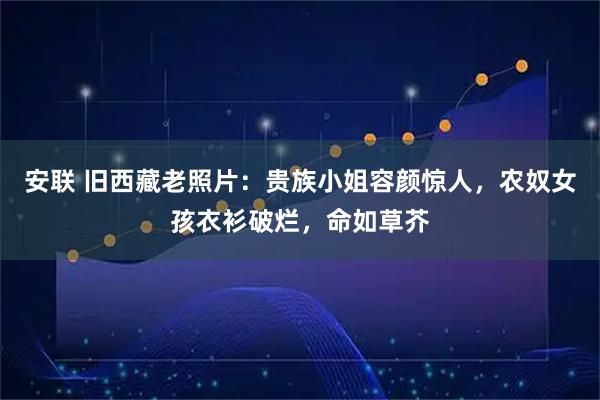 安联 旧西藏老照片：贵族小姐容颜惊人，农奴女孩衣衫破烂，命如草芥