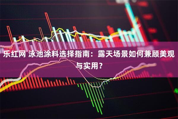 乐红网 泳池涂料选择指南：露天场景如何兼顾美观与实用？