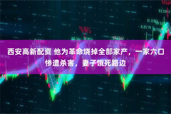 西安高新配资 他为革命烧掉全部家产，一家六口惨遭杀害，妻子饿死路边