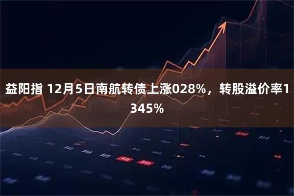 益阳指 12月5日南航转债上涨028%，转股溢价率1345%