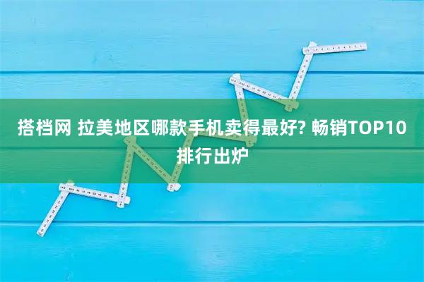 搭档网 拉美地区哪款手机卖得最好? 畅销TOP10排行出炉