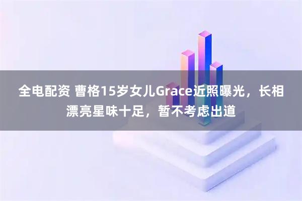 全电配资 曹格15岁女儿Grace近照曝光，长相漂亮星味十足，暂不考虑出道