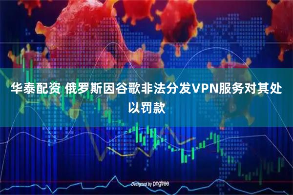 华泰配资 俄罗斯因谷歌非法分发VPN服务对其处以罚款