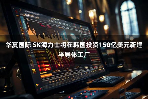 华夏国际 SK海力士将在韩国投资150亿美元新建半导体工厂