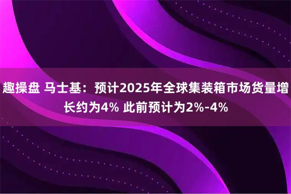 趣操盘 马士基：预计2025年全球集装箱市场货量增长约为4% 此前预计为2%-4%