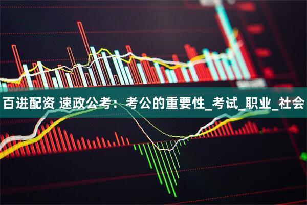 百进配资 速政公考：考公的重要性_考试_职业_社会